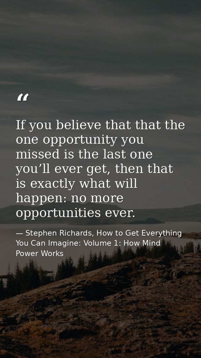 If you believe that that the one opportunity you missed is the last one you’ll ever get, then that is exactly what will  — Stephen Richards, How to Get Everything You Can Imagine: Volume 1: How Mind Power Works