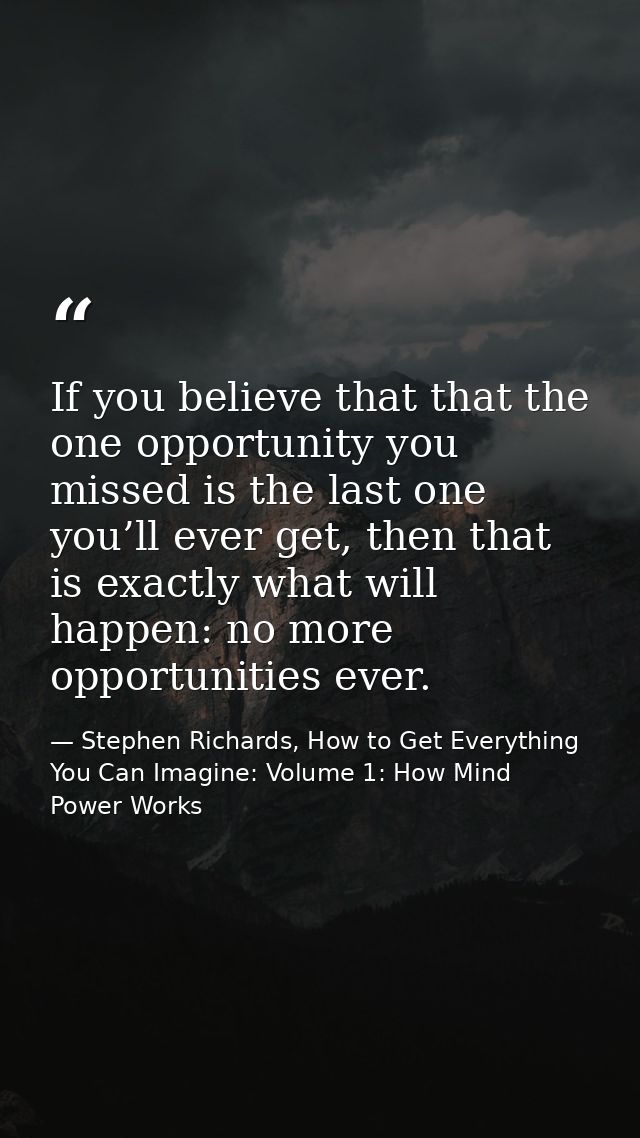 If you believe that that the one opportunity you missed is the last one you’ll ever get, then that is exactly what will  — Stephen Richards, How to Get Everything You Can Imagine: Volume 1: How Mind Power Works
