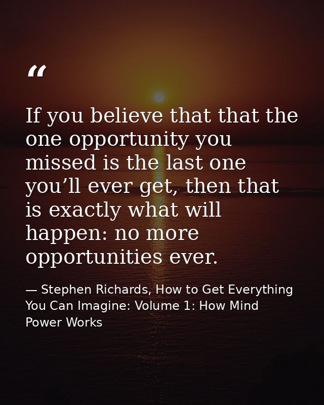 If you believe that that the one opportunity you missed is the last one you’ll ever get, then that is exactly what will  — Stephen Richards, How to Get Everything You Can Imagine: Volume 1: How Mind Power Works