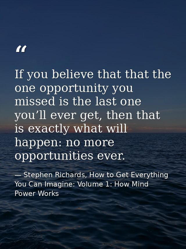 If you believe that that the one opportunity you missed is the last one you’ll ever get, then that is exactly what will  — Stephen Richards, How to Get Everything You Can Imagine: Volume 1: How Mind Power Works