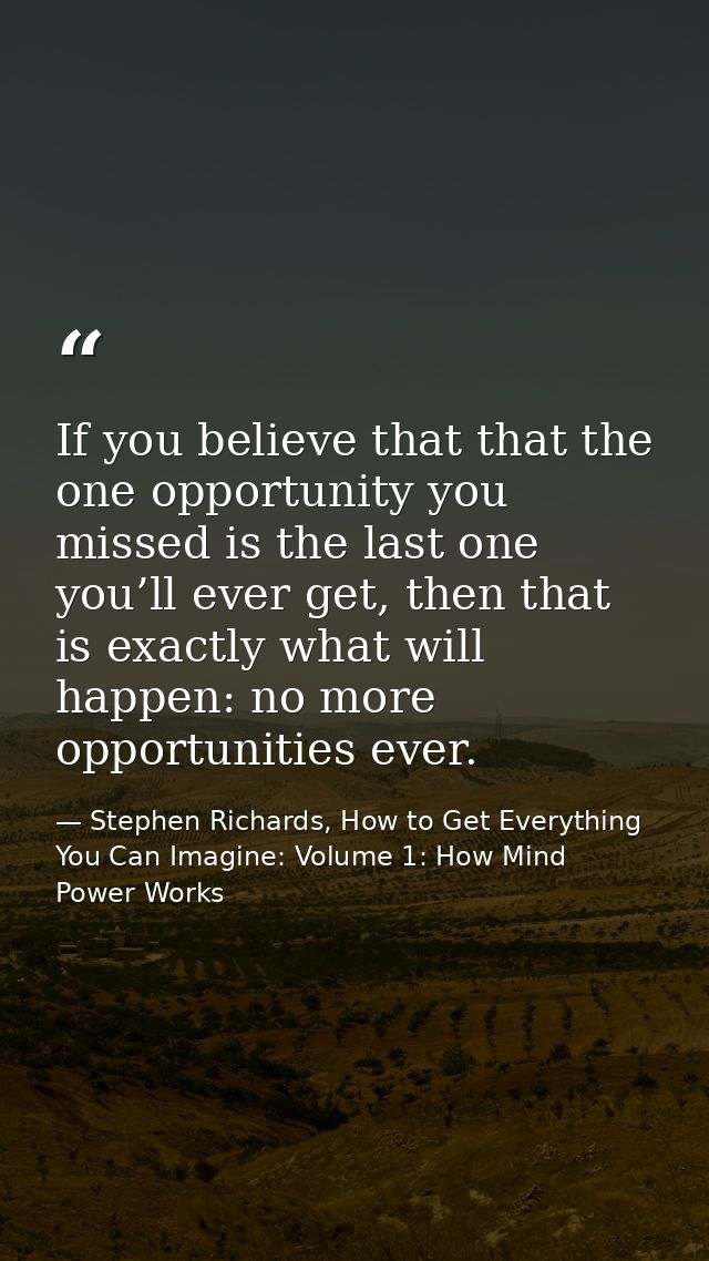 If you believe that that the one opportunity you missed is the last one you’ll ever get, then that is exactly what will  — Stephen Richards, How to Get Everything You Can Imagine: Volume 1: How Mind Power Works