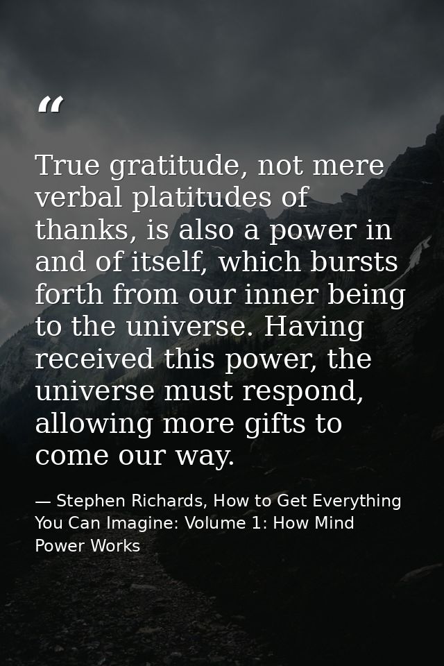 True gratitude, not mere verbal platitudes of thanks, is also a power in and of itself, which bursts forth from our inne — Stephen Richards, How to Get Everything You Can Imagine: Volume 1: How Mind Power Works