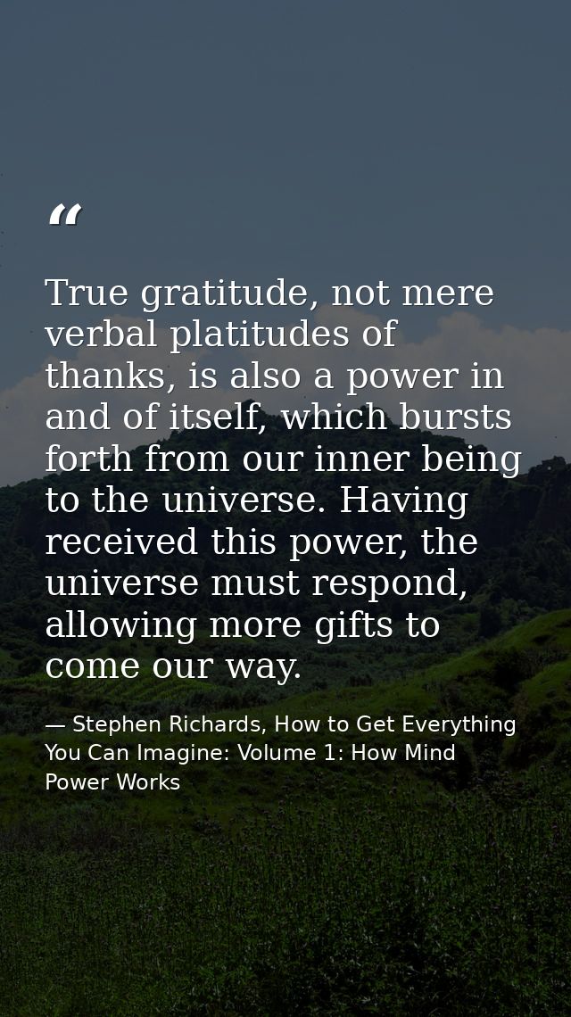 True gratitude, not mere verbal platitudes of thanks, is also a power in and of itself, which bursts forth from our inne — Stephen Richards, How to Get Everything You Can Imagine: Volume 1: How Mind Power Works