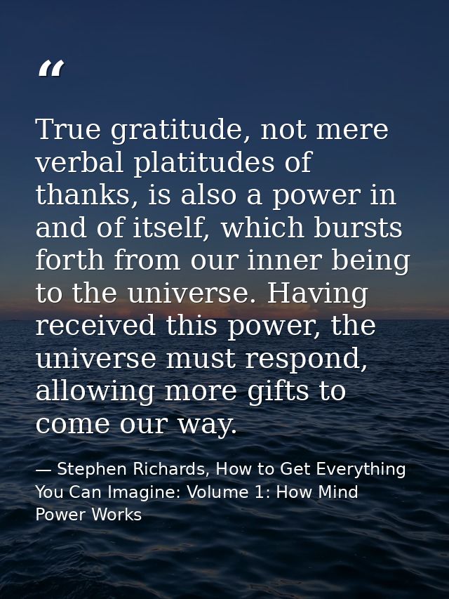 True gratitude, not mere verbal platitudes of thanks, is also a power in and of itself, which bursts forth from our inne — Stephen Richards, How to Get Everything You Can Imagine: Volume 1: How Mind Power Works