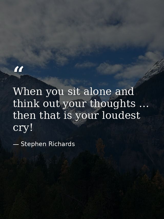 When you sit alone and think out your thoughts … then that is your loudest cry! — Stephen Richards