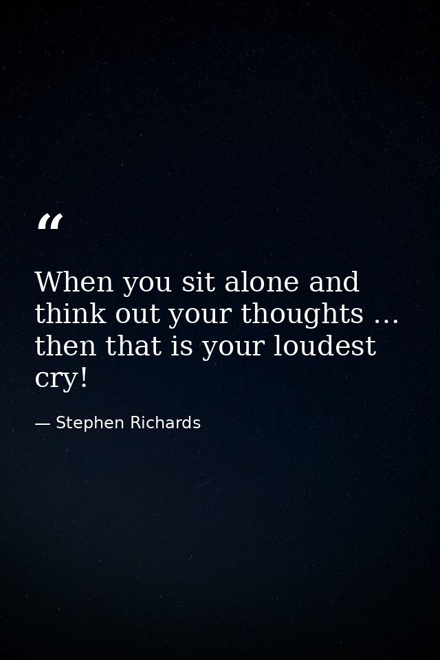 When you sit alone and think out your thoughts … then that is your loudest cry! — Stephen Richards