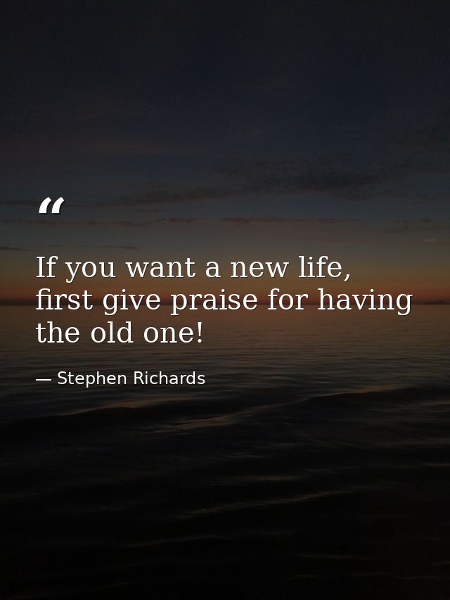 If you want a new life, first give praise for having the old one! — Stephen Richards