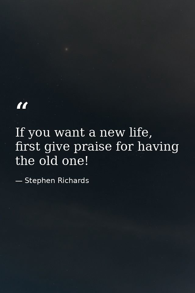 If you want a new life, first give praise for having the old one! — Stephen Richards
