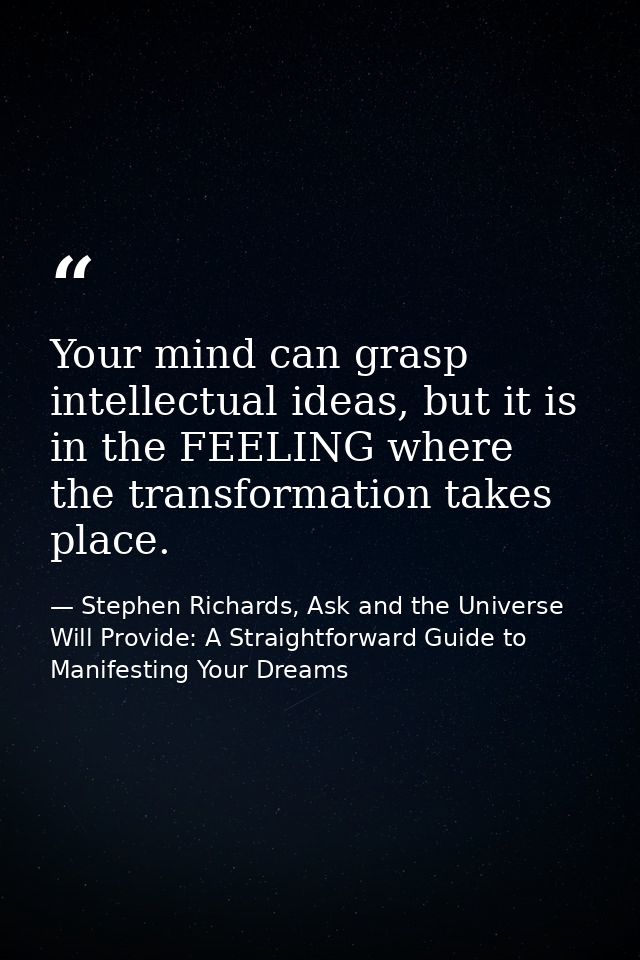 Your mind can grasp intellectual ideas, but it is in the FEELING where the transformation takes place. — Stephen Richards, Ask and the Universe Will Provide: A Straightforward Guide to Manifesting Your Dreams