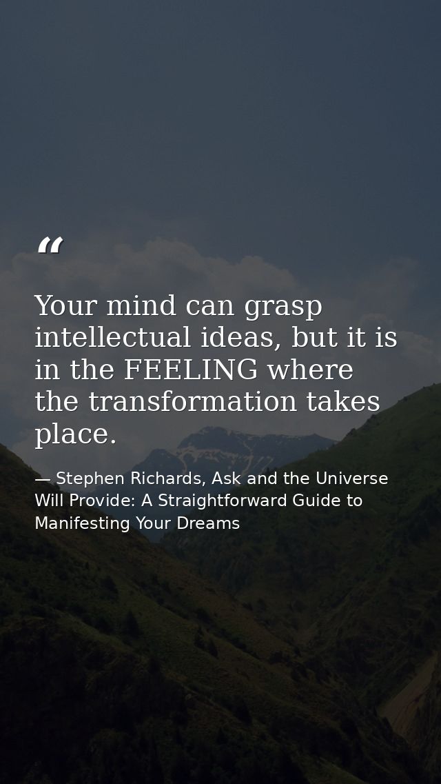Your mind can grasp intellectual ideas, but it is in the FEELING where the transformation takes place. — Stephen Richards, Ask and the Universe Will Provide: A Straightforward Guide to Manifesting Your Dreams