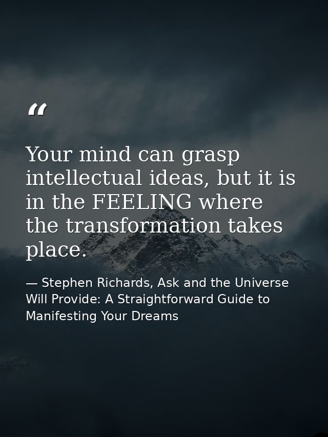 Your mind can grasp intellectual ideas, but it is in the FEELING where the transformation takes place. — Stephen Richards, Ask and the Universe Will Provide: A Straightforward Guide to Manifesting Your Dreams