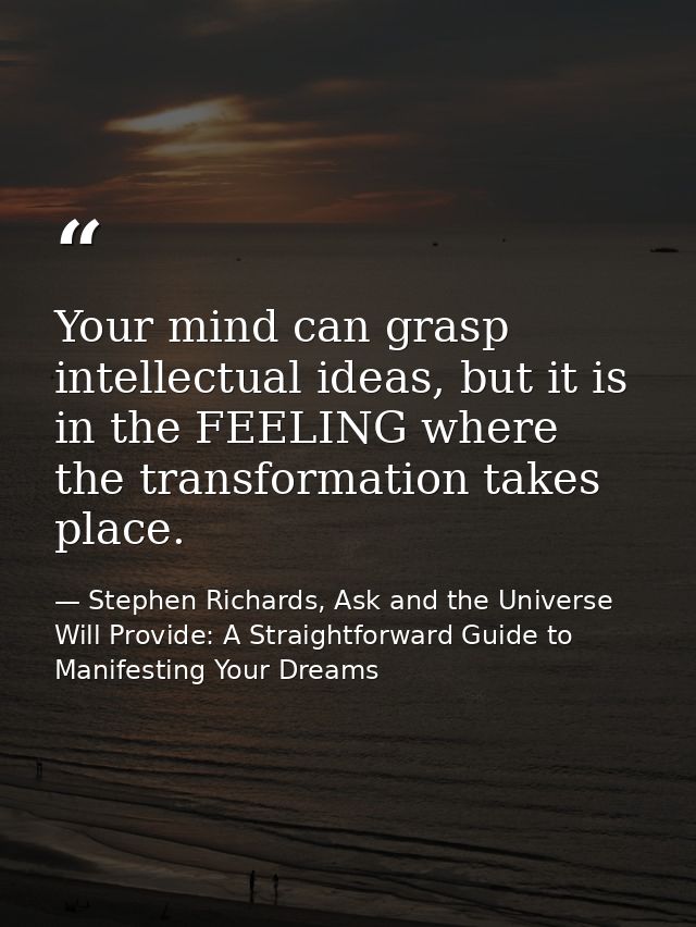 Your mind can grasp intellectual ideas, but it is in the FEELING where the transformation takes place. — Stephen Richards, Ask and the Universe Will Provide: A Straightforward Guide to Manifesting Your Dreams