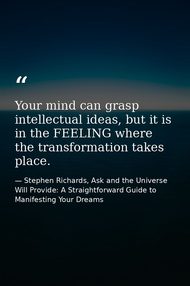 Your mind can grasp intellectual ideas, but it is in the FEELING where the transformation takes place. — Stephen Richards, Ask and the Universe Will Provide: A Straightforward Guide to Manifesting Your Dreams