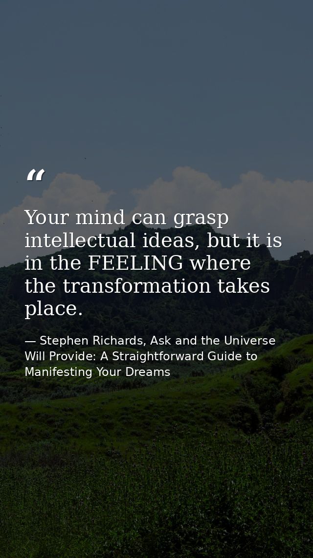 Your mind can grasp intellectual ideas, but it is in the FEELING where the transformation takes place. — Stephen Richards, Ask and the Universe Will Provide: A Straightforward Guide to Manifesting Your Dreams