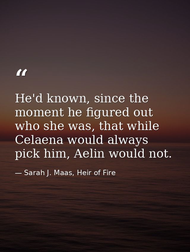 He'd known, since the moment he figured out who she was, that while Celaena would always pick him, Aelin would not. — Sarah J. Maas, Heir of Fire