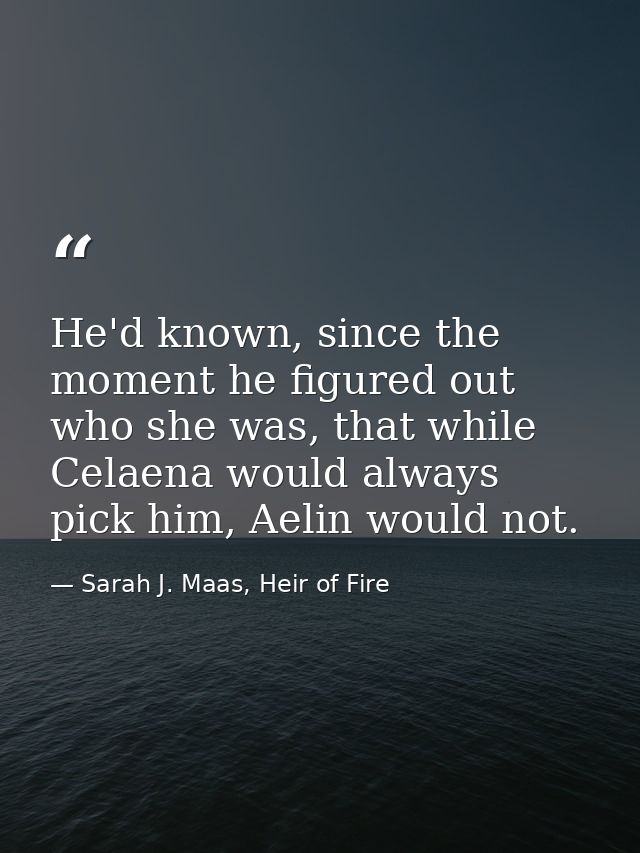 He'd known, since the moment he figured out who she was, that while Celaena would always pick him, Aelin would not. — Sarah J. Maas, Heir of Fire