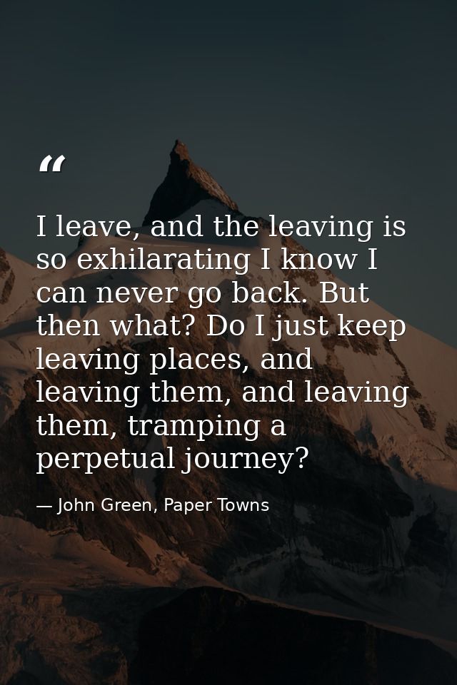 I leave, and the leaving is so exhilarating I know I can never go back. But then what? Do I just keep leaving places, an — John Green, Paper Towns