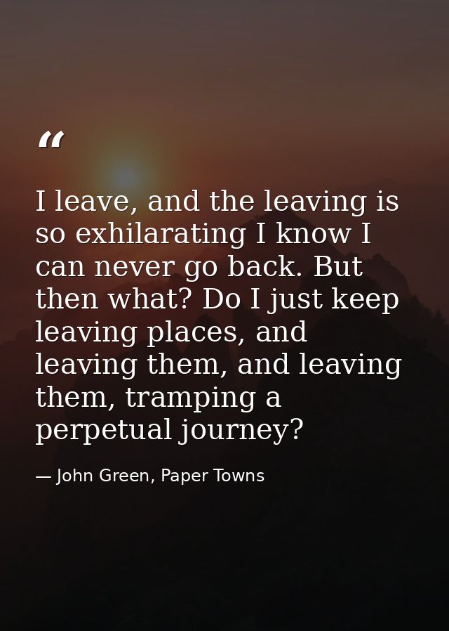 I leave, and the leaving is so exhilarating I know I can never go back. But then what? Do I just keep leaving places, an — John Green, Paper Towns