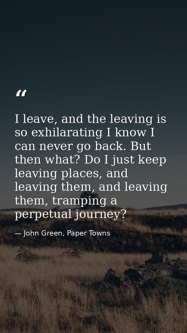 I leave, and the leaving is so exhilarating I know I can never go back. But then what? Do I just keep leaving places, an — John Green, Paper Towns