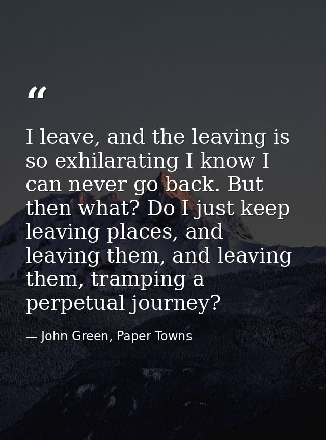 I leave, and the leaving is so exhilarating I know I can never go back. But then what? Do I just keep leaving places, an — John Green, Paper Towns