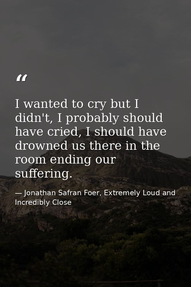 I wanted to cry but I didn't, I probably should have cried, I should have drowned us there in the room ending our suffer — Jonathan Safran Foer, Extremely Loud and Incredibly Close
