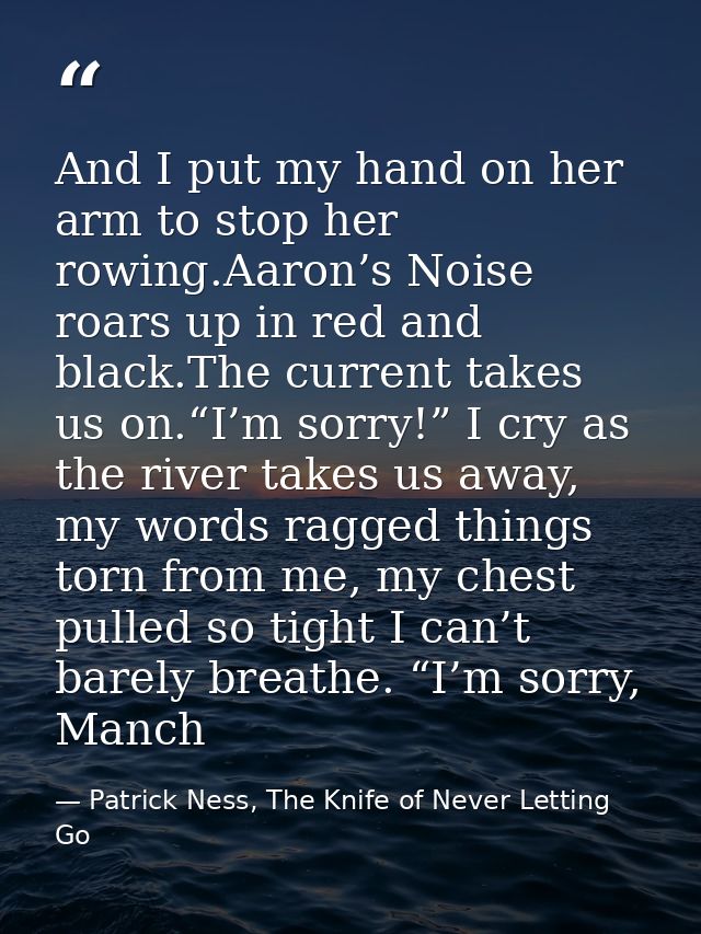 And I put my hand on her arm to stop her rowing.Aaron’s Noise roars up in red and black.The current takes us on.“I’m sor — Patrick Ness, The Knife of Never Letting Go