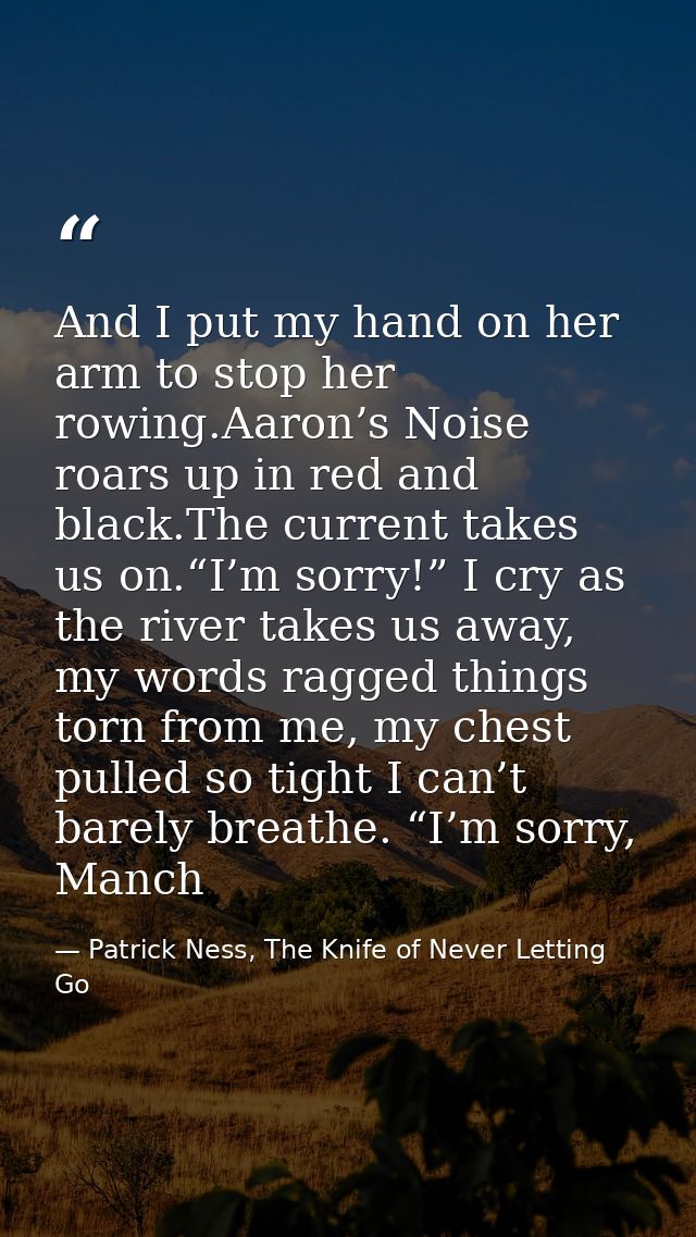 And I put my hand on her arm to stop her rowing.Aaron’s Noise roars up in red and black.The current takes us on.“I’m sor — Patrick Ness, The Knife of Never Letting Go
