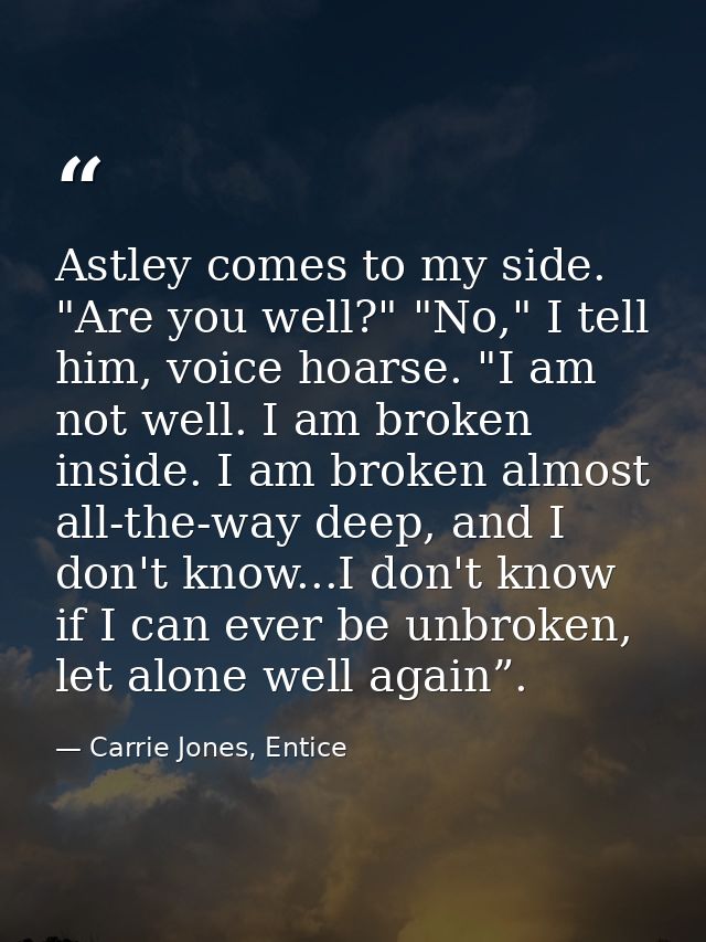 Astley comes to my side. "Are you well?" "No," I tell him, voice hoarse. "I am not well. I am broken inside. I am broken — Carrie Jones, Entice