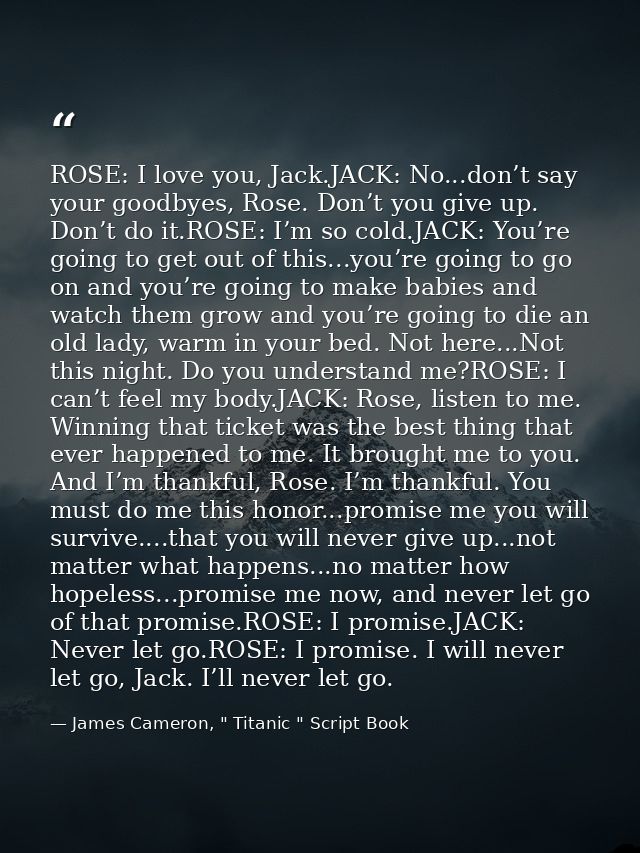 ROSE: I love you, Jack.JACK: No...don’t say your goodbyes, Rose. Don’t you give up. Don’t do it.ROSE: I’m so cold.JACK:  — James Cameron, " Titanic " Script Book