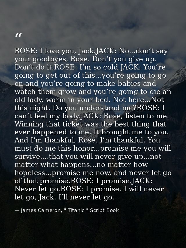 ROSE: I love you, Jack.JACK: No...don’t say your goodbyes, Rose. Don’t you give up. Don’t do it.ROSE: I’m so cold.JACK:  — James Cameron, " Titanic " Script Book