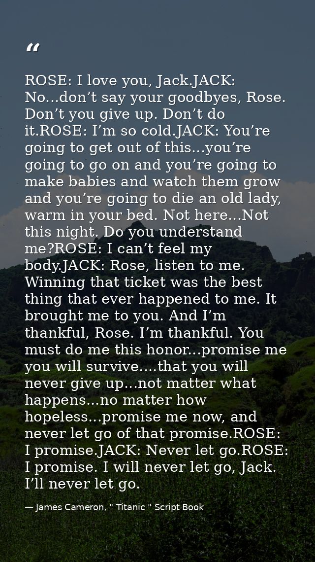 ROSE: I love you, Jack.JACK: No...don’t say your goodbyes, Rose. Don’t you give up. Don’t do it.ROSE: I’m so cold.JACK:  — James Cameron, " Titanic " Script Book