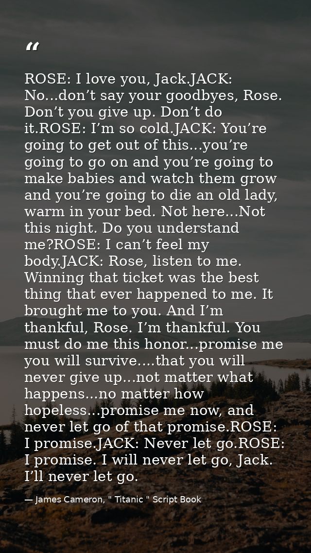 ROSE: I love you, Jack.JACK: No...don’t say your goodbyes, Rose. Don’t you give up. Don’t do it.ROSE: I’m so cold.JACK:  — James Cameron, " Titanic " Script Book