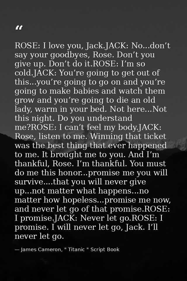 ROSE: I love you, Jack.JACK: No...don’t say your goodbyes, Rose. Don’t you give up. Don’t do it.ROSE: I’m so cold.JACK:  — James Cameron, " Titanic " Script Book