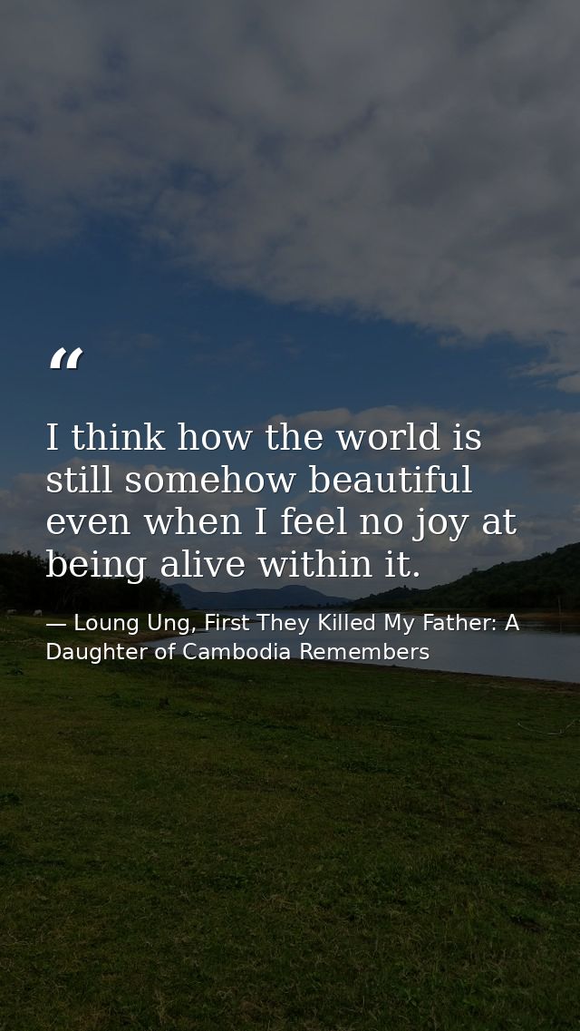I think how the world is still somehow beautiful even when I feel no joy at being alive within it. — Loung Ung, First They Killed My Father: A Daughter of Cambodia Remembers