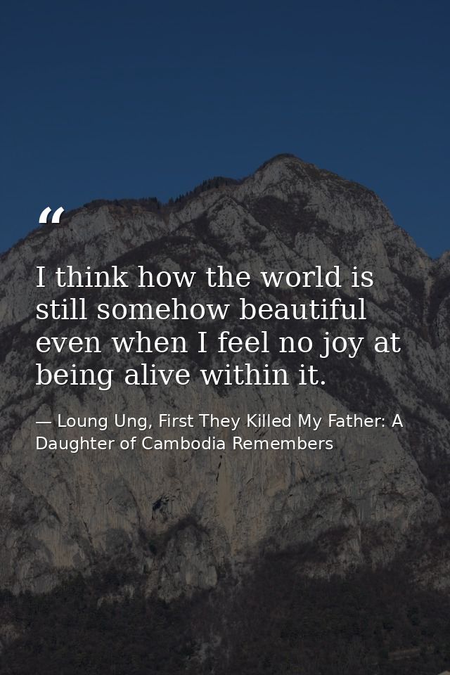 I think how the world is still somehow beautiful even when I feel no joy at being alive within it. — Loung Ung, First They Killed My Father: A Daughter of Cambodia Remembers