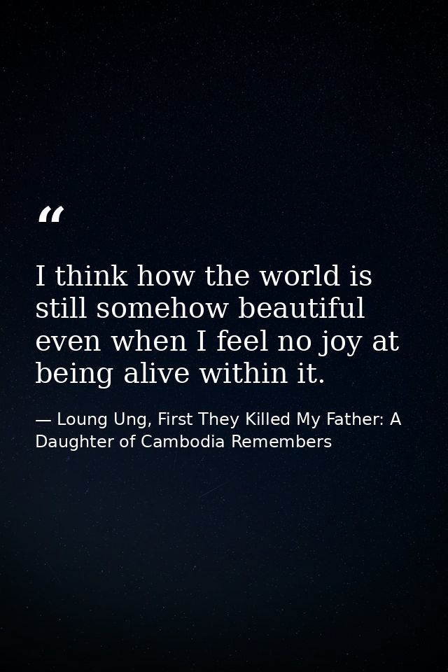 I think how the world is still somehow beautiful even when I feel no joy at being alive within it. — Loung Ung, First They Killed My Father: A Daughter of Cambodia Remembers