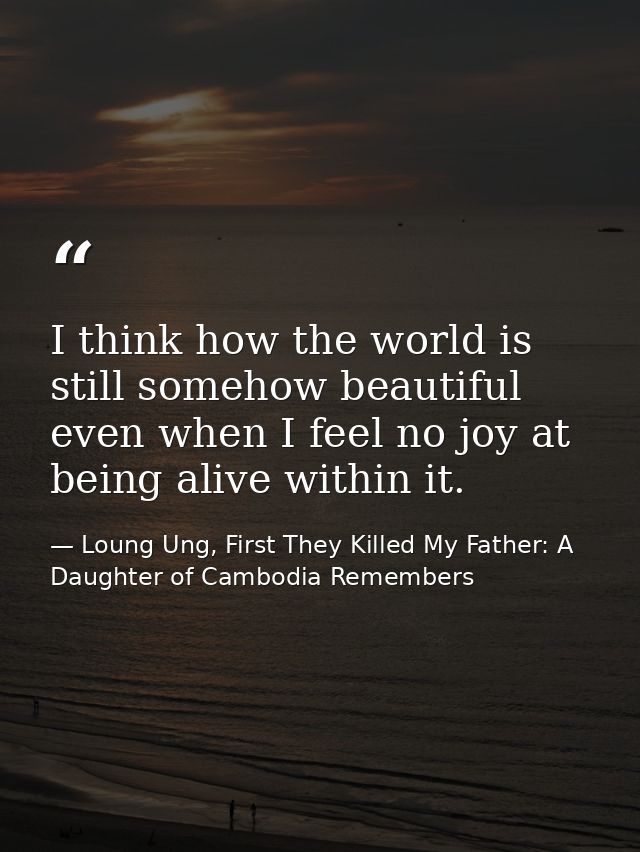 I think how the world is still somehow beautiful even when I feel no joy at being alive within it. — Loung Ung, First They Killed My Father: A Daughter of Cambodia Remembers