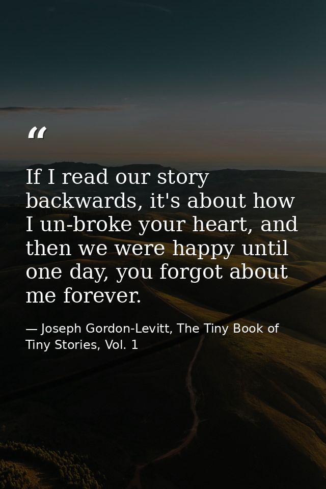 If I read our story backwards, it's about how I un-broke your heart, and then we were happy until one day, you forgot ab — Joseph Gordon-Levitt, The Tiny Book of Tiny Stories, Vol. 1