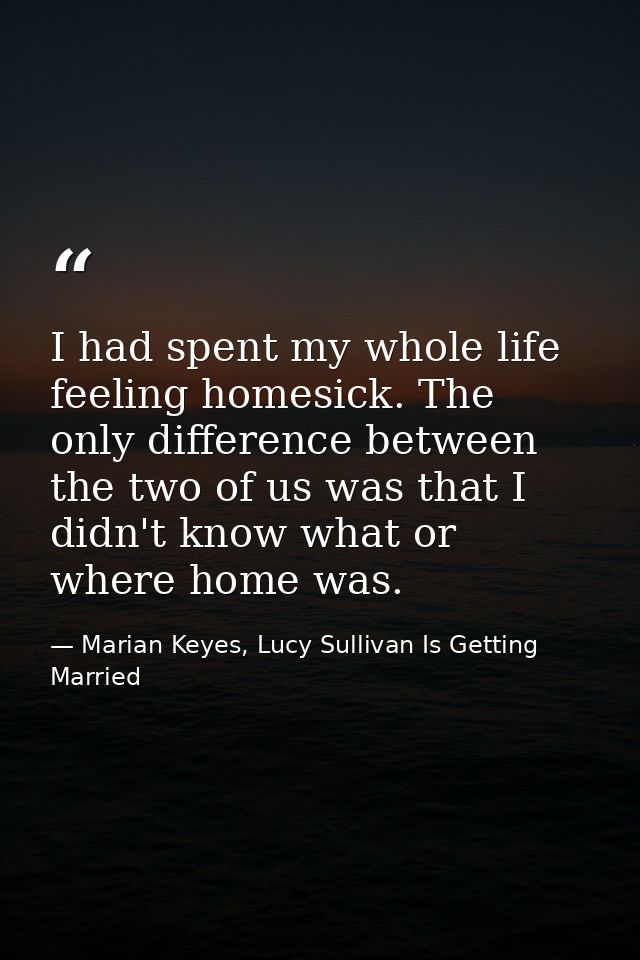 I had spent my whole life feeling homesick. The only difference between the two of us was that I didn't know what or whe — Marian Keyes, Lucy Sullivan Is Getting Married