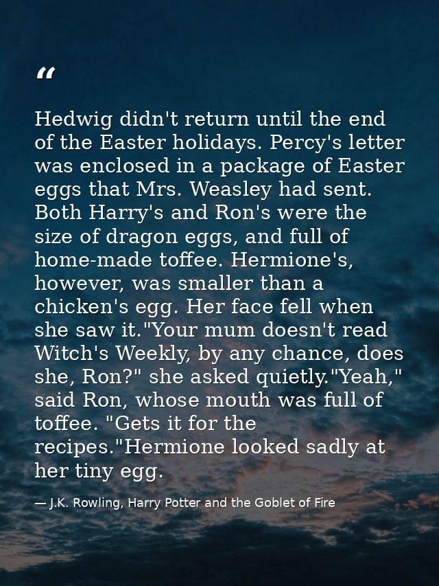 Hedwig didn't return until the end of the Easter holidays. Percy's letter was enclosed in a package of Easter eggs that  — J.K. Rowling, Harry Potter and the Goblet of Fire