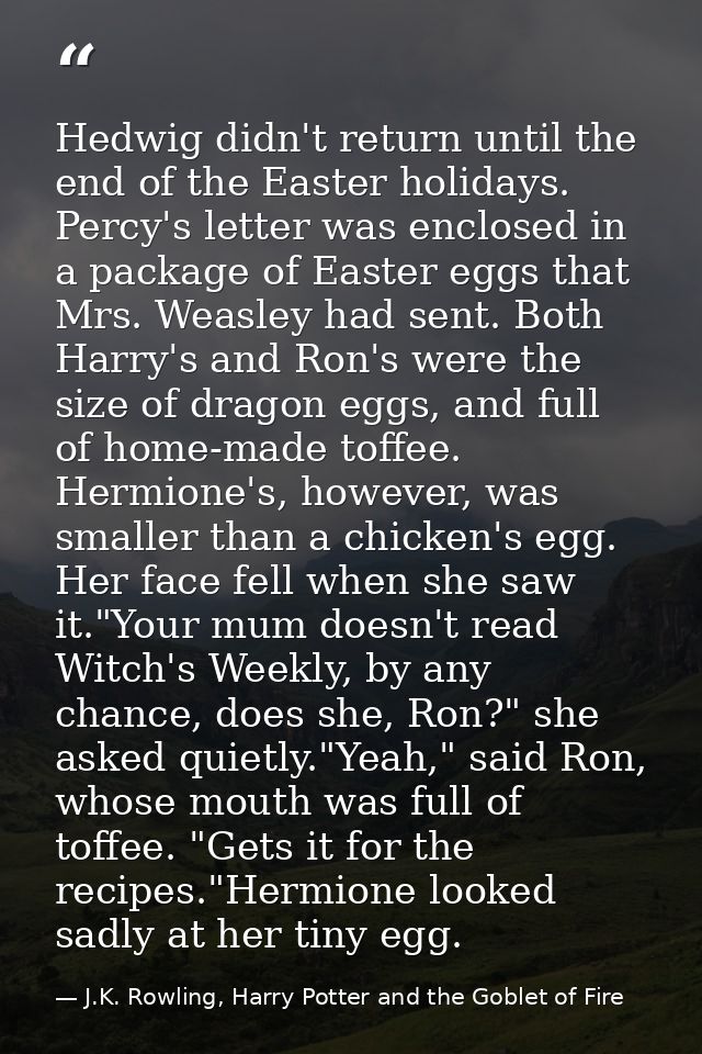Hedwig didn't return until the end of the Easter holidays. Percy's letter was enclosed in a package of Easter eggs that  — J.K. Rowling, Harry Potter and the Goblet of Fire