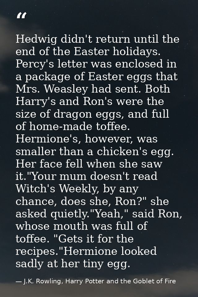 Hedwig didn't return until the end of the Easter holidays. Percy's letter was enclosed in a package of Easter eggs that  — J.K. Rowling, Harry Potter and the Goblet of Fire