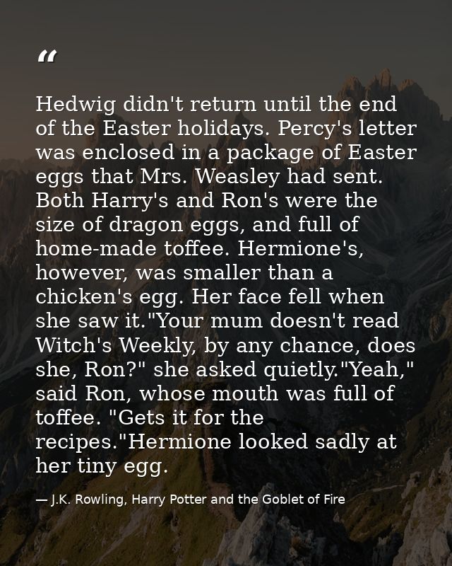Hedwig didn't return until the end of the Easter holidays. Percy's letter was enclosed in a package of Easter eggs that  — J.K. Rowling, Harry Potter and the Goblet of Fire