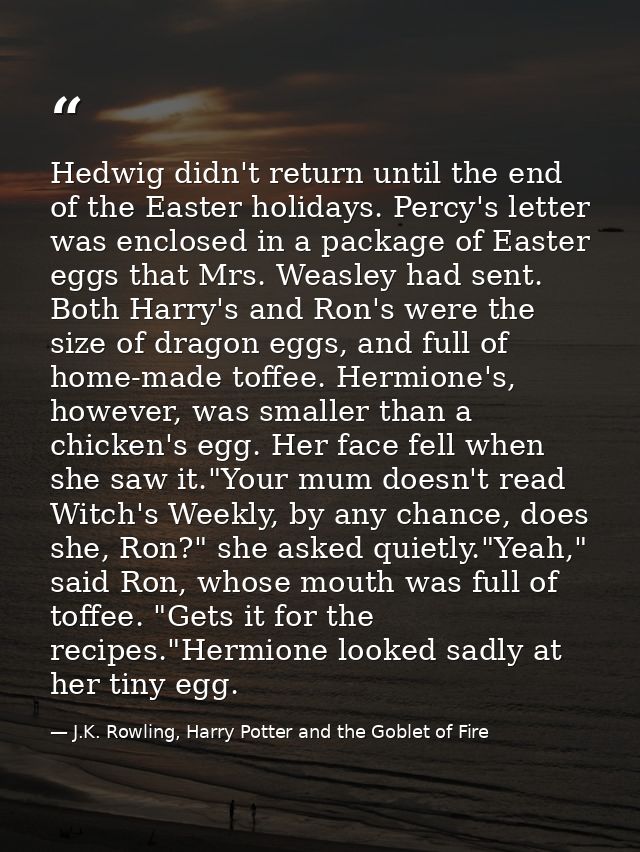 Hedwig didn't return until the end of the Easter holidays. Percy's letter was enclosed in a package of Easter eggs that  — J.K. Rowling, Harry Potter and the Goblet of Fire