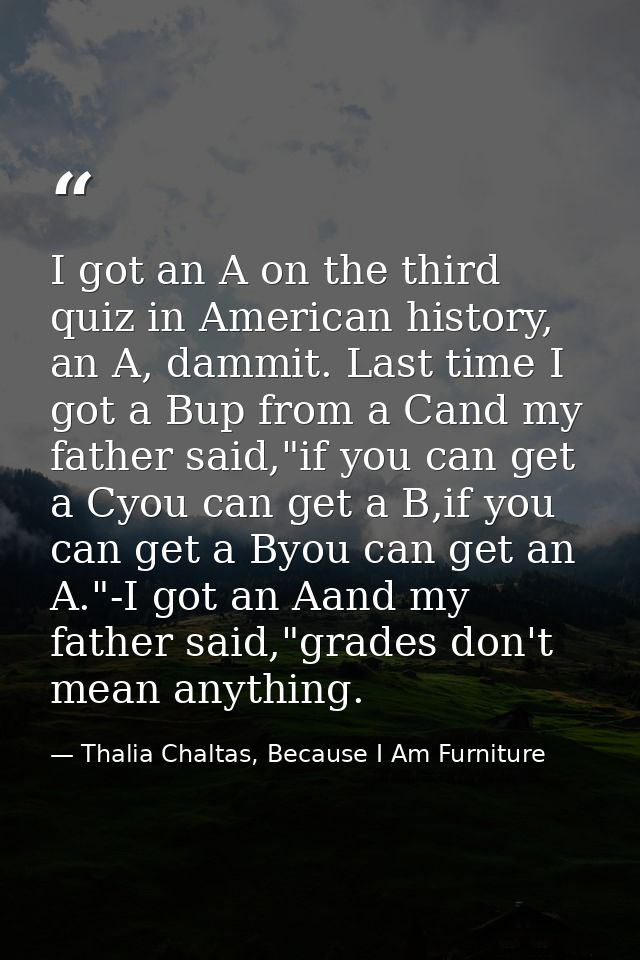 I got an A on the third quiz in American history, an A, dammit. Last time I got a Bup from a Cand my father said,"if you — Thalia Chaltas, Because I Am Furniture