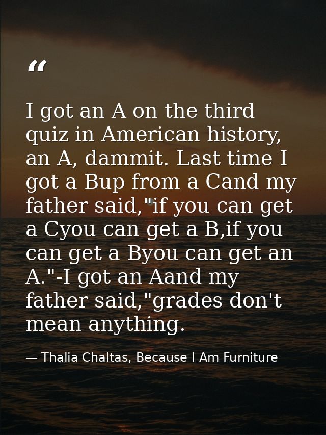 I got an A on the third quiz in American history, an A, dammit. Last time I got a Bup from a Cand my father said,"if you — Thalia Chaltas, Because I Am Furniture
