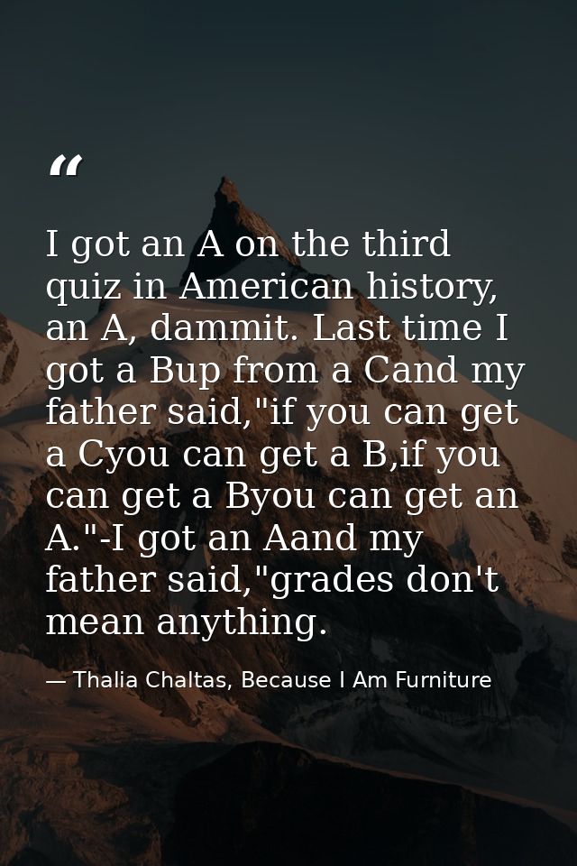 I got an A on the third quiz in American history, an A, dammit. Last time I got a Bup from a Cand my father said,"if you — Thalia Chaltas, Because I Am Furniture