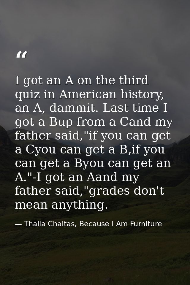 I got an A on the third quiz in American history, an A, dammit. Last time I got a Bup from a Cand my father said,"if you — Thalia Chaltas, Because I Am Furniture