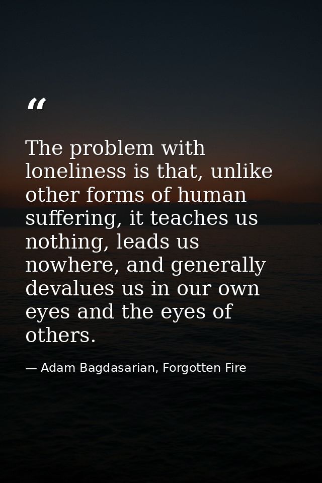 The problem with loneliness is that, unlike other forms of human suffering, it teaches us nothing, leads us nowhere, and — Adam Bagdasarian, Forgotten Fire