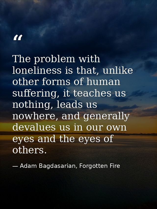 The problem with loneliness is that, unlike other forms of human suffering, it teaches us nothing, leads us nowhere, and — Adam Bagdasarian, Forgotten Fire